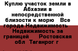Куплю участок земли в Абхазии в непосредственной близости к морю - Все города Недвижимость » Недвижимость за границей   . Ростовская обл.,Таганрог г.
